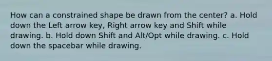 How can a constrained shape be drawn from the center? a. Hold down the Left arrow key, Right arrow key and Shift while drawing. b. Hold down Shift and Alt/Opt while drawing. c. Hold down the spacebar while drawing.