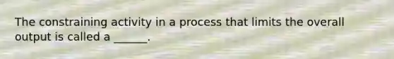 The constraining activity in a process that limits the overall output is called a ______.