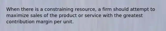 When there is a constraining​ resource, a firm should attempt to maximize sales of the product or service with the greatest contribution margin per unit.