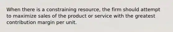 When there is a constraining resource, the firm should attempt to maximize sales of the product or service with the greatest contribution margin per unit.