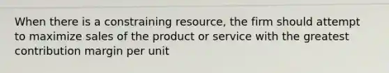 When there is a constraining resource, the firm should attempt to maximize sales of the product or service with the greatest contribution margin per unit