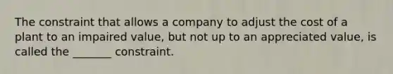 The constraint that allows a company to adjust the cost of a plant to an impaired value, but not up to an appreciated value, is called the _______ constraint.