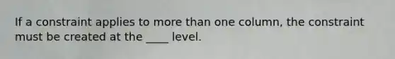 If a constraint applies to more than one column, the constraint must be created at the ____ level.​