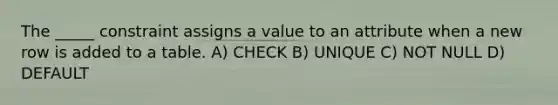 The _____ constraint assigns a value to an attribute when a new row is added to a table. A) CHECK B) UNIQUE C) NOT NULL D) DEFAULT