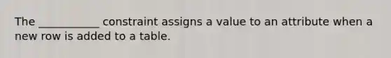 The ___________ constraint assigns a value to an attribute when a new row is added to a table.