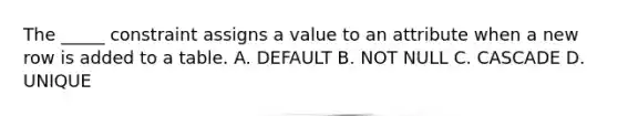 The _____ constraint assigns a value to an attribute when a new row is added to a table. A. DEFAULT B. NOT NULL C. CASCADE D. UNIQUE