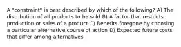 A "constraint" is best described by which of the following? A) The distribution of all products to be sold B) A factor that restricts production or sales of a product C) Benefits foregone by choosing a particular alternative course of action D) Expected future costs that differ among alternatives