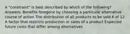 A "constraint" is best described by which of the following?Answers: Benefits foregone by choosing a particular alternative course of action The distribution of all products to be sold 6 of 12 A factor that restricts production or sales of a product Expected future costs that differ among alternatives