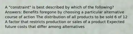 A "constraint" is best described by which of the following?Answers: Benefits foregone by choosing a particular alternative course of action The distribution of all products to be sold 6 of 12 A factor that restricts production or sales of a product Expected future costs that differ among alternatives