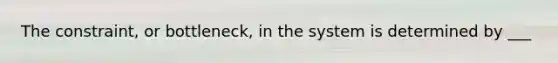 The constraint, or bottleneck, in the system is determined by ___