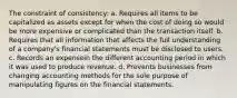 The constraint of consistency: a. Requires all items to be capitalized as assets except for when the cost of doing so would be more expensive or complicated than the transaction itself. b. Requires that all information that affects the full understanding of a company's financial statements must be disclosed to users. c. Records an expensein the different accounting period in which it was used to produce revenue. d. Prevents businesses from changing accounting methods for the sole purpose of manipulating figures on the financial statements.