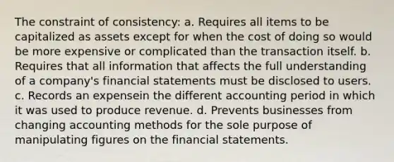 The constraint of consistency: a. Requires all items to be capitalized as assets except for when the cost of doing so would be more expensive or complicated than the transaction itself. b. Requires that all information that affects the full understanding of a company's financial statements must be disclosed to users. c. Records an expensein the different accounting period in which it was used to produce revenue. d. Prevents businesses from changing accounting methods for the sole purpose of manipulating figures on the financial statements.