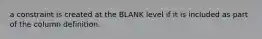 a constraint is created at the BLANK level if it is included as part of the column definition.