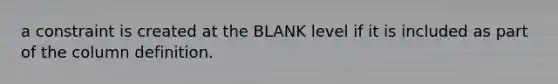 a constraint is created at the BLANK level if it is included as part of the column definition.