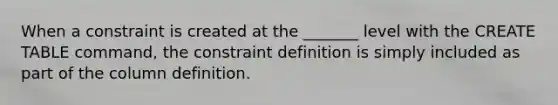 When a constraint is created at the _______ level with the CREATE TABLE command, the constraint definition is simply included as part of the column definition.