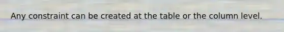 Any constraint can be created at the table or the column level.​