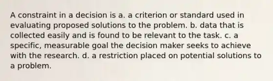 A constraint in a decision is a. a criterion or standard used in evaluating proposed solutions to the problem. b. data that is collected easily and is found to be relevant to the task. c. a specific, measurable goal the decision maker seeks to achieve with the research. d. a restriction placed on potential solutions to a problem.