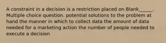 A constraint in a decision is a restriction placed on Blank______. Multiple choice question. potential solutions to the problem at hand the manner in which to collect data the amount of data needed for a marketing action the number of people needed to execute a decision