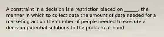 A constraint in a decision is a restriction placed on ______. the manner in which to collect data the amount of data needed for a marketing action the number of people needed to execute a decision potential solutions to the problem at hand