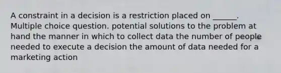 A constraint in a decision is a restriction placed on ______. Multiple choice question. potential solutions to the problem at hand the manner in which to collect data the number of people needed to execute a decision the amount of data needed for a marketing action