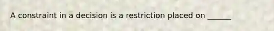 A constraint in a decision is a restriction placed on ______