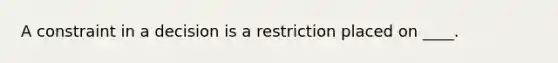 A constraint in a decision is a restriction placed on ____.