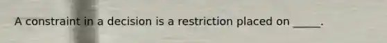 A constraint in a decision is a restriction placed on _____.