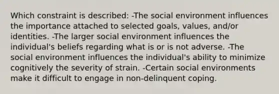 Which constraint is described: -The social environment influences the importance attached to selected goals, values, and/or identities. -The larger social environment influences the individual's beliefs regarding what is or is not adverse. -The social environment influences the individual's ability to minimize cognitively the severity of strain. -Certain social environments make it difficult to engage in non-delinquent coping.