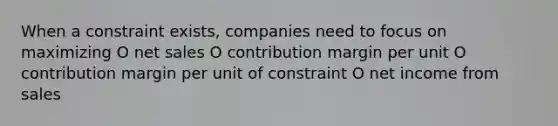 When a constraint exists, companies need to focus on maximizing O net sales O contribution margin per unit O contribution margin per unit of constraint O net income from sales