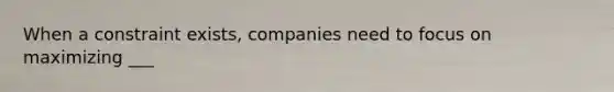 When a constraint exists, companies need to focus on maximizing ___