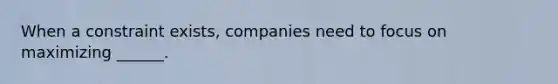 When a constraint exists, companies need to focus on maximizing ______.