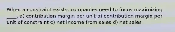 When a constraint exists, companies need to focus maximizing ____. a) contribution margin per unit b) contribution margin per unit of constraint c) net income from sales d) <a href='https://www.questionai.com/knowledge/ksNDOTmr42-net-sales' class='anchor-knowledge'>net sales</a>