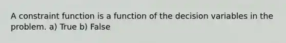 A constraint function is a function of the decision variables in the problem. a) True b) False