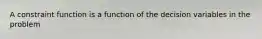 A constraint function is a function of the decision variables in the problem