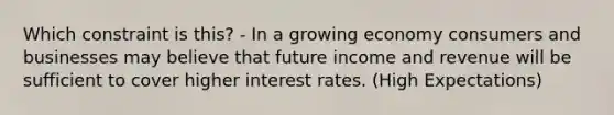 Which constraint is this? - In a growing economy consumers and businesses may believe that future income and revenue will be sufficient to cover higher interest rates. (High Expectations)