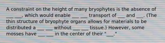 A constraint on the height of many bryophytes is the absence of ___ ___, which would enable ___ ___ transport of ___ and ___. (The thin structure of bryophyte organs allows for materials to be distributed a ___ ___ without ___ ___ tissue.) However, some mosses have ___ ___ in the center of their "___."