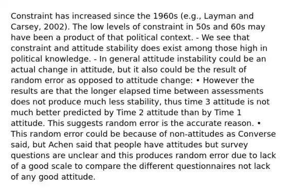 Constraint has increased since the 1960s (e.g., Layman and Carsey, 2002). The low levels of constraint in 50s and 60s may have been a product of that political context. - We see that constraint and attitude stability does exist among those high in political knowledge. - In general attitude instability could be an actual change in attitude, but it also could be the result of random error as opposed to attitude change: • However the results are that the longer elapsed time between assessments does not produce much less stability, thus time 3 attitude is not much better predicted by Time 2 attitude than by Time 1 attitude. This suggests random error is the accurate reason. • This random error could be because of non-attitudes as Converse said, but Achen said that people have attitudes but survey questions are unclear and this produces random error due to lack of a good scale to compare the different questionnaires not lack of any good attitude.