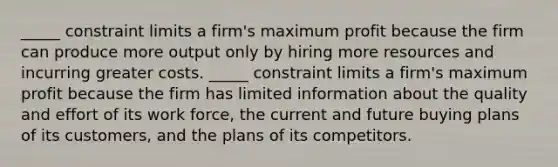 _____ constraint limits a firm's maximum profit because the firm can produce more output only by hiring more resources and incurring greater costs. _____ constraint limits a firm's maximum profit because the firm has limited information about the quality and effort of its work force, the current and future buying plans of its customers, and the plans of its competitors.