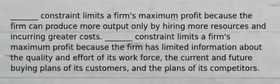 ​_______ constraint limits a​ firm's maximum profit because the firm can produce more output only by hiring more resources and incurring greater costs. ​_______ constraint limits a​ firm's maximum profit because the firm has limited information about the quality and effort of its work​ force, the current and future buying plans of its​ customers, and the plans of its competitors.