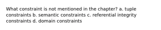 What constraint is not mentioned in the chapter? a. tuple constraints b. semantic constraints c. referential integrity constraints d. domain constraints