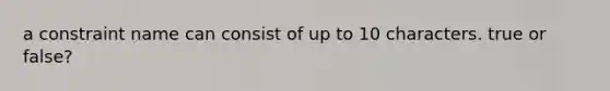 a constraint name can consist of up to 10 characters. true or false?