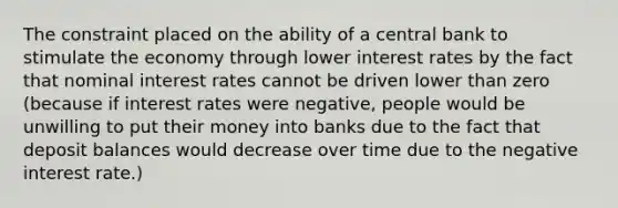 The constraint placed on the ability of a central bank to stimulate the economy through lower interest rates by the fact that nominal interest rates cannot be driven lower than zero (because if interest rates were negative, people would be unwilling to put their money into banks due to the fact that deposit balances would decrease over time due to the negative interest rate.)