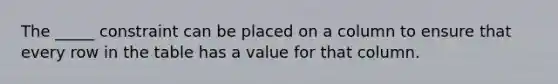 The _____ constraint can be placed on a column to ensure that every row in the table has a value for that column.