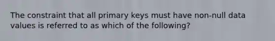 The constraint that all primary keys must have non-null data values is referred to as which of the following?