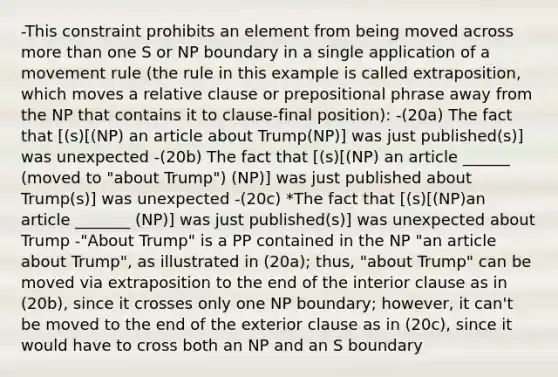 -This constraint prohibits an element from being moved across <a href='https://www.questionai.com/knowledge/keWHlEPx42-more-than' class='anchor-knowledge'>more than</a> one S or NP boundary in a single application of a movement rule (the rule in this example is called extraposition, which moves a relative clause or prepositional phrase away from the NP that contains it to clause-final position): -(20a) The fact that [(s)[(NP) an article about Trump(NP)] was just published(s)] was unexpected -(20b) The fact that [(s)[(NP) an article ______ (moved to "about Trump") (NP)] was just published about Trump(s)] was unexpected -(20c) *The fact that [(s)[(NP)an article _______ (NP)] was just published(s)] was unexpected about Trump -"About Trump" is a PP contained in the NP "an article about Trump", as illustrated in (20a); thus, "about Trump" can be moved via extraposition to the end of the interior clause as in (20b), since it crosses only one NP boundary; however, it can't be moved to the end of the exterior clause as in (20c), since it would have to cross both an NP and an S boundary