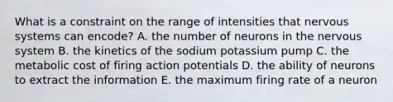 What is a constraint on the range of intensities that nervous systems can encode? A. the number of neurons in the nervous system B. the kinetics of the sodium potassium pump C. the metabolic cost of firing action potentials D. the ability of neurons to extract the information E. the maximum firing rate of a neuron