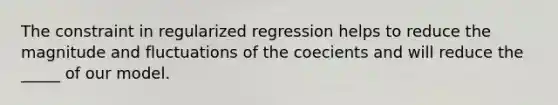 The constraint in regularized regression helps to reduce the magnitude and fluctuations of the coecients and will reduce the _____ of our model.