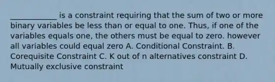 ____________ is a constraint requiring that the sum of two or more binary variables be <a href='https://www.questionai.com/knowledge/k7BtlYpAMX-less-than' class='anchor-knowledge'>less than</a> or equal to one. Thus, if one of the variables equals one, the others must be equal to zero. however all variables could equal zero A. Conditional Constraint. B. Corequisite Constraint C. K out of n alternatives constraint D. Mutually exclusive constraint