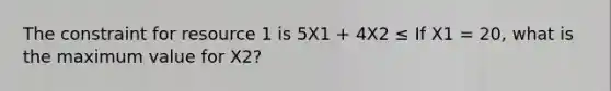 The constraint for resource 1 is 5X1 + 4X2 ≤ If X1 = 20, what is the maximum value for X2?