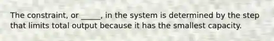 The constraint, or _____, in the system is determined by the step that limits total output because it has the smallest capacity.